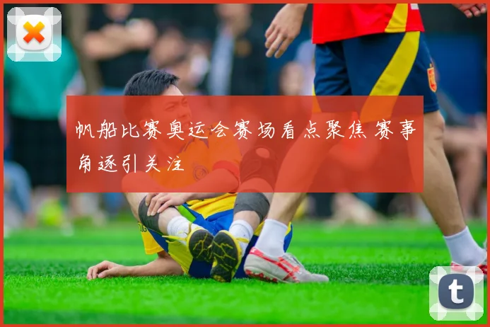 帆船比赛奥运会赛场看点聚焦 赛事角逐引关注