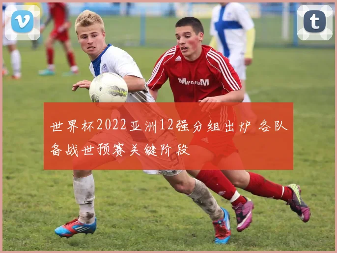 世界杯2022亚洲12强分组出炉 各队备战世预赛关键阶段