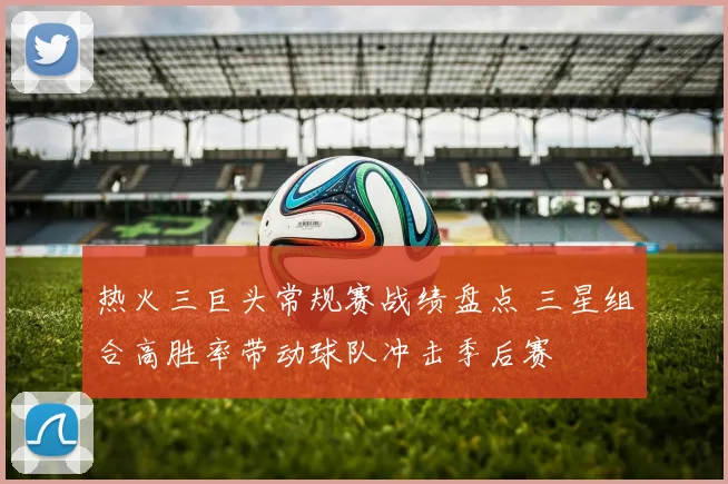 热火三巨头常规赛战绩盘点 三星组合高胜率带动球队冲击季后赛