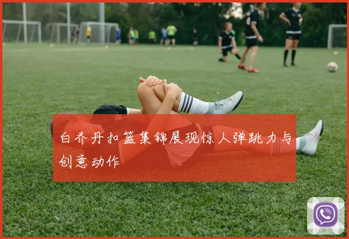 白乔丹扣篮集锦展现惊人弹跳力与创意动作