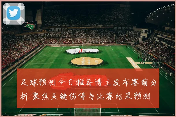足球预测今日推荐博主发布赛前分析 聚焦关键伤停与比赛结果预测